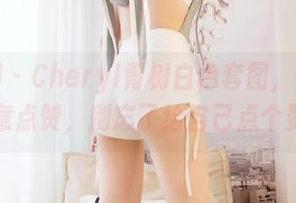 嗲囡囡 – Cheryl青树白色套图，下载后随意点赞，别忘了给自己点个赞！