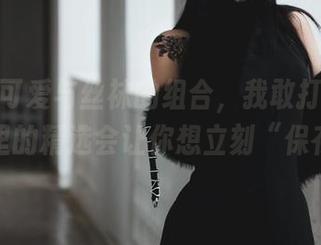 柒柒不可爱与丝袜的组合，我敢打赌这组图库里的精选会让你想立刻“保存”。